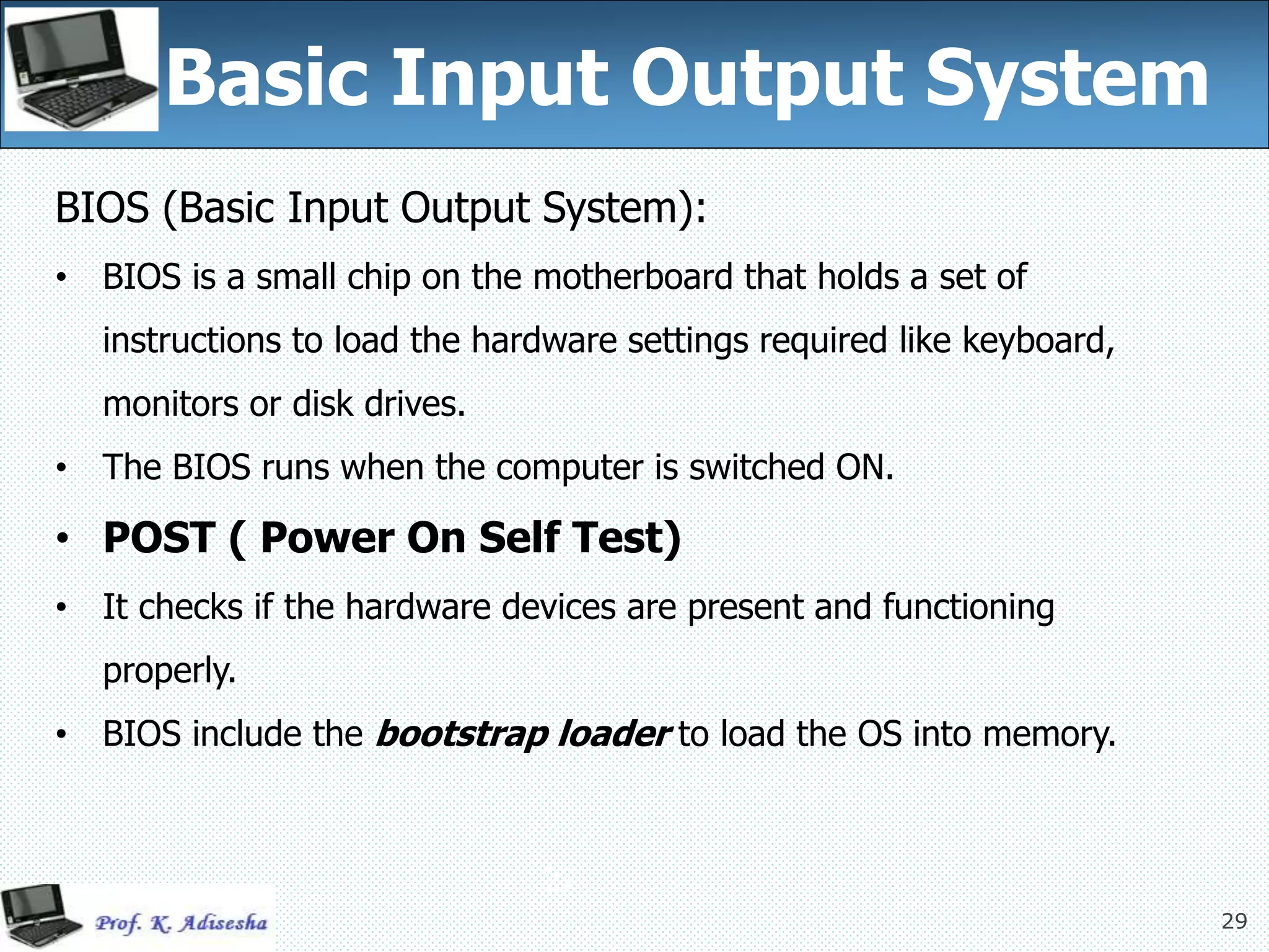 29
Basic Input Output System
29
BIOS (Basic Input Output System):
• BIOS is a small chip on the motherboard that holds a set of
instructions to load the hardware settings required like keyboard,
monitors or disk drives.
• The BIOS runs when the computer is switched ON.
• POST ( Power On Self Test)
• It checks if the hardware devices are present and functioning
properly.
• BIOS include the bootstrap loader to load the OS into memory.
 