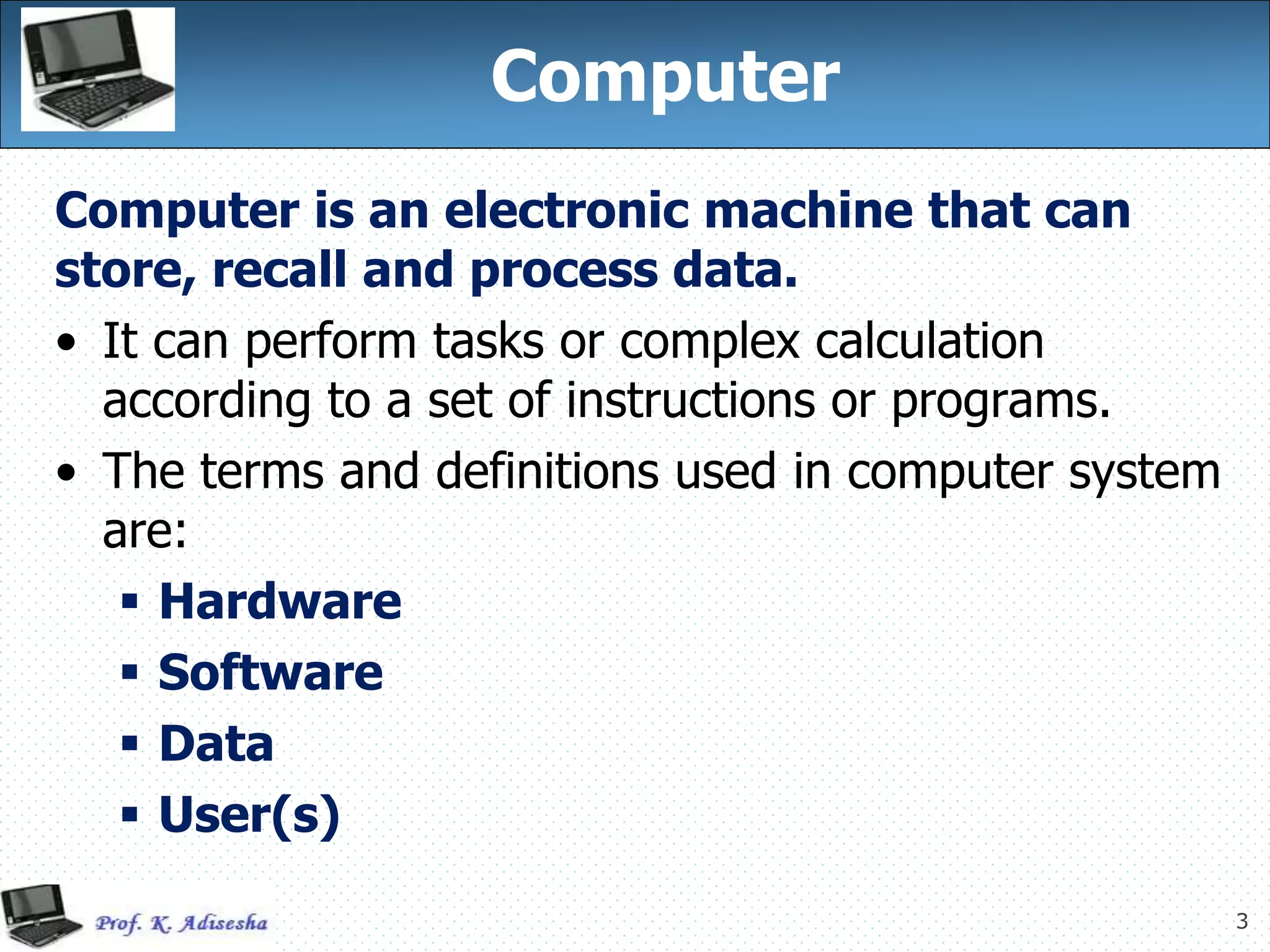 3
Computer
Computer is an electronic machine that can
store, recall and process data.
• It can perform tasks or complex calculation
according to a set of instructions or programs.
• The terms and definitions used in computer system
are:
 Hardware
 Software
 Data
 User(s)
 
