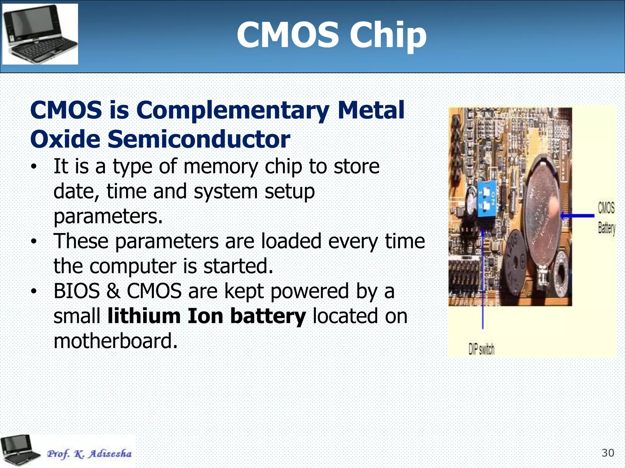 30
CMOS Chip
CMOS is Complementary Metal
Oxide Semiconductor
• It is a type of memory chip to store
date, time and system setup
parameters.
• These parameters are loaded every time
the computer is started.
• BIOS & CMOS are kept powered by a
small lithium Ion battery located on
motherboard.
 