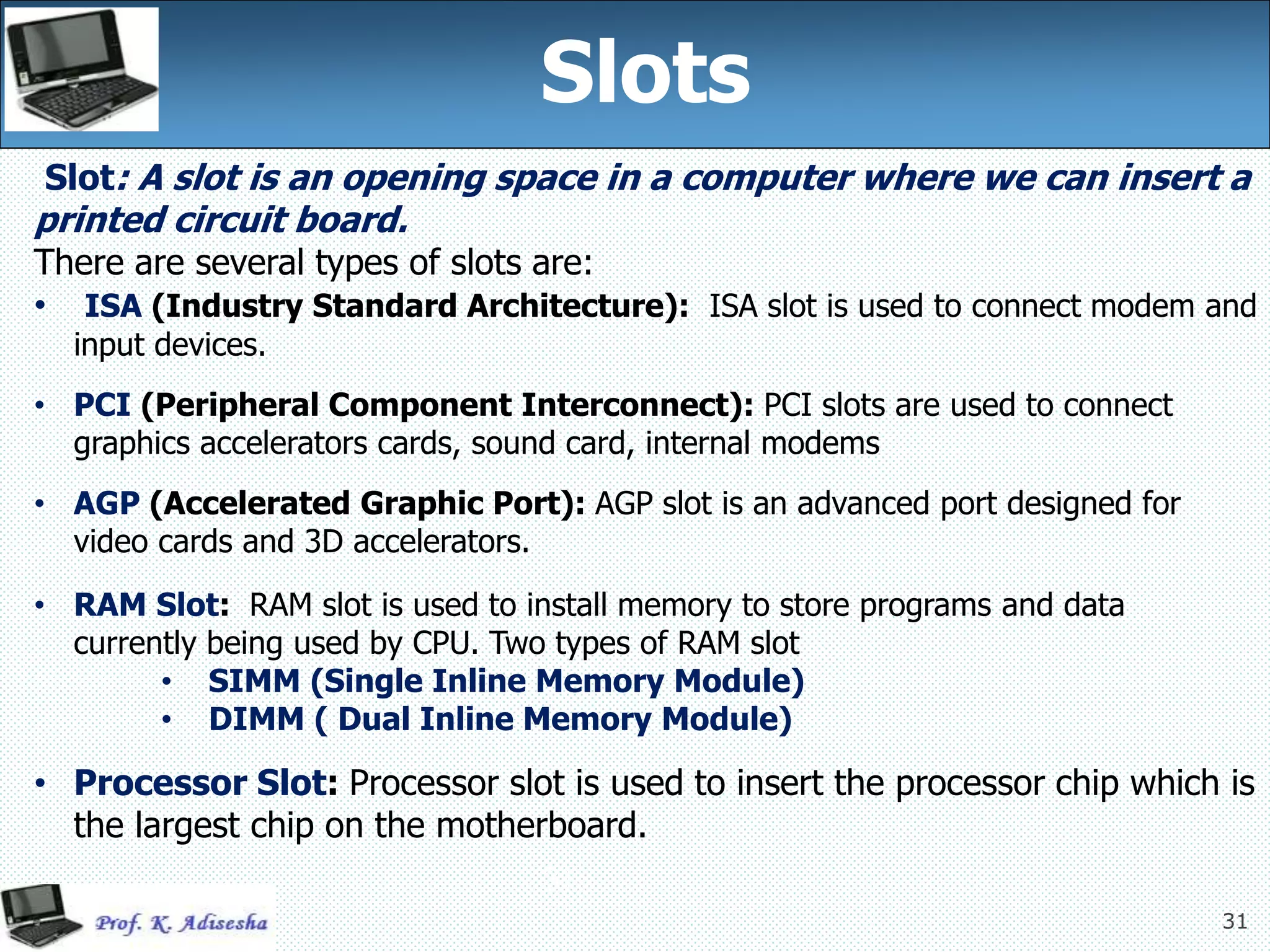 31
Slots
31
Slot: A slot is an opening space in a computer where we can insert a
printed circuit board.
There are several types of slots are:
• ISA (Industry Standard Architecture): ISA slot is used to connect modem and
input devices.
• PCI (Peripheral Component Interconnect): PCI slots are used to connect
graphics accelerators cards, sound card, internal modems
• AGP (Accelerated Graphic Port): AGP slot is an advanced port designed for
video cards and 3D accelerators.
• RAM Slot: RAM slot is used to install memory to store programs and data
currently being used by CPU. Two types of RAM slot
• SIMM (Single Inline Memory Module)
• DIMM ( Dual Inline Memory Module)
• Processor Slot: Processor slot is used to insert the processor chip which is
the largest chip on the motherboard.
 