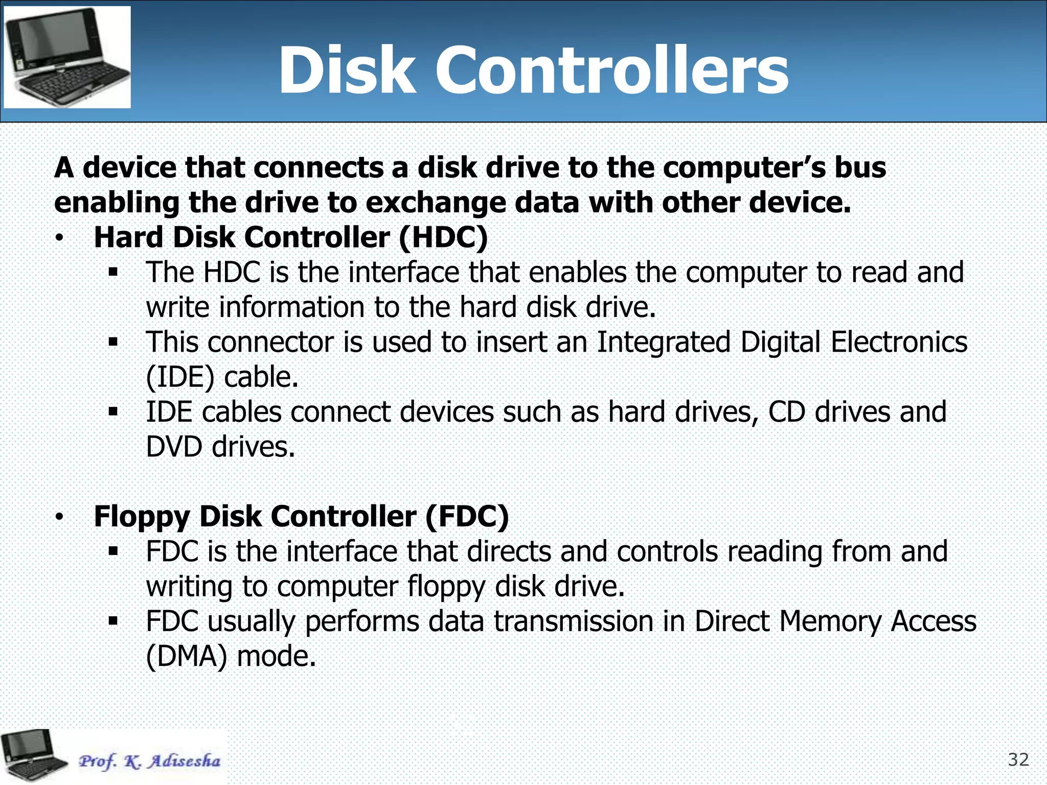 32
Disk Controllers
32
A device that connects a disk drive to the computer’s bus
enabling the drive to exchange data with other device.
• Hard Disk Controller (HDC)
 The HDC is the interface that enables the computer to read and
write information to the hard disk drive.
 This connector is used to insert an Integrated Digital Electronics
(IDE) cable.
 IDE cables connect devices such as hard drives, CD drives and
DVD drives.
• Floppy Disk Controller (FDC)
 FDC is the interface that directs and controls reading from and
writing to computer floppy disk drive.
 FDC usually performs data transmission in Direct Memory Access
(DMA) mode.
 