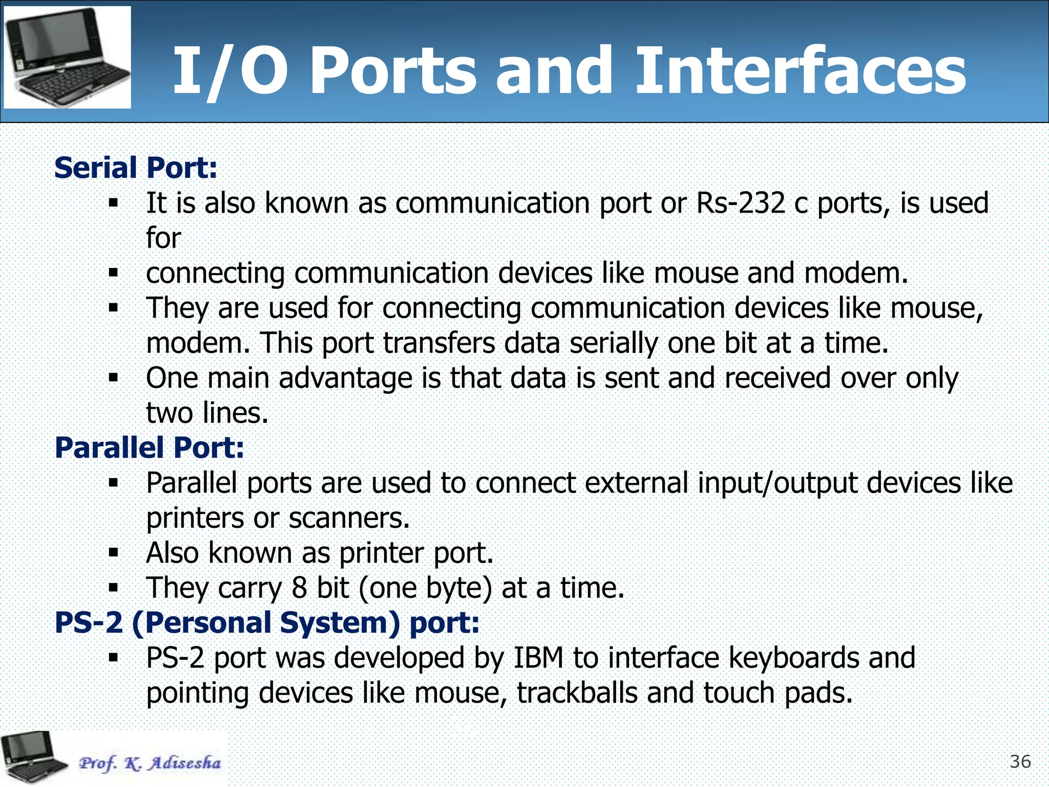 36
I/O Ports and Interfaces
36
Serial Port:
 It is also known as communication port or Rs-232 c ports, is used
for
 connecting communication devices like mouse and modem.
 They are used for connecting communication devices like mouse,
modem. This port transfers data serially one bit at a time.
 One main advantage is that data is sent and received over only
two lines.
Parallel Port:
 Parallel ports are used to connect external input/output devices like
printers or scanners.
 Also known as printer port.
 They carry 8 bit (one byte) at a time.
PS-2 (Personal System) port:
 PS-2 port was developed by IBM to interface keyboards and
pointing devices like mouse, trackballs and touch pads.
 
