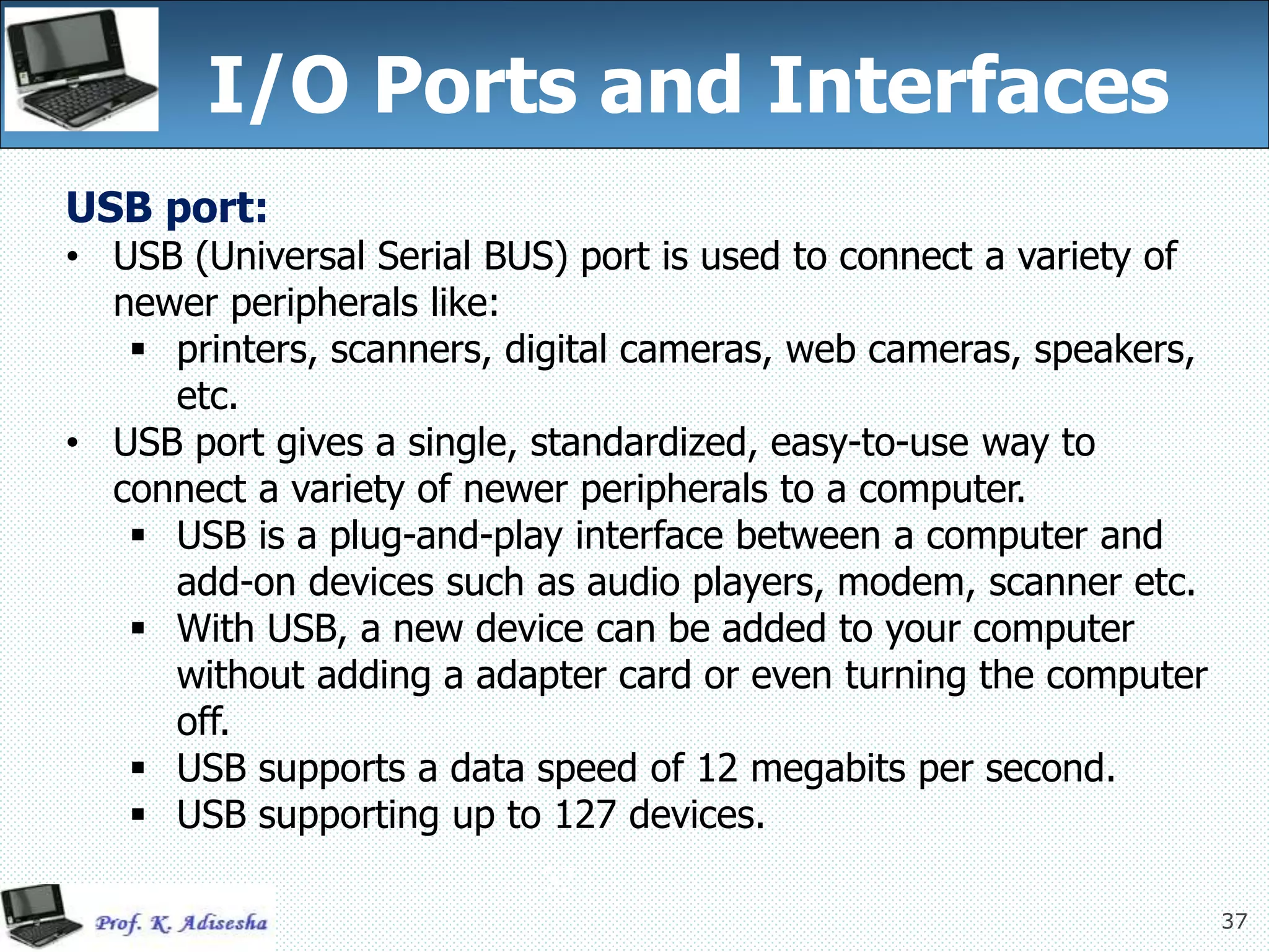 37
I/O Ports and Interfaces
37
USB port:
• USB (Universal Serial BUS) port is used to connect a variety of
newer peripherals like:
 printers, scanners, digital cameras, web cameras, speakers,
etc.
• USB port gives a single, standardized, easy-to-use way to
connect a variety of newer peripherals to a computer.
 USB is a plug-and-play interface between a computer and
add-on devices such as audio players, modem, scanner etc.
 With USB, a new device can be added to your computer
without adding a adapter card or even turning the computer
off.
 USB supports a data speed of 12 megabits per second.
 USB supporting up to 127 devices.
 