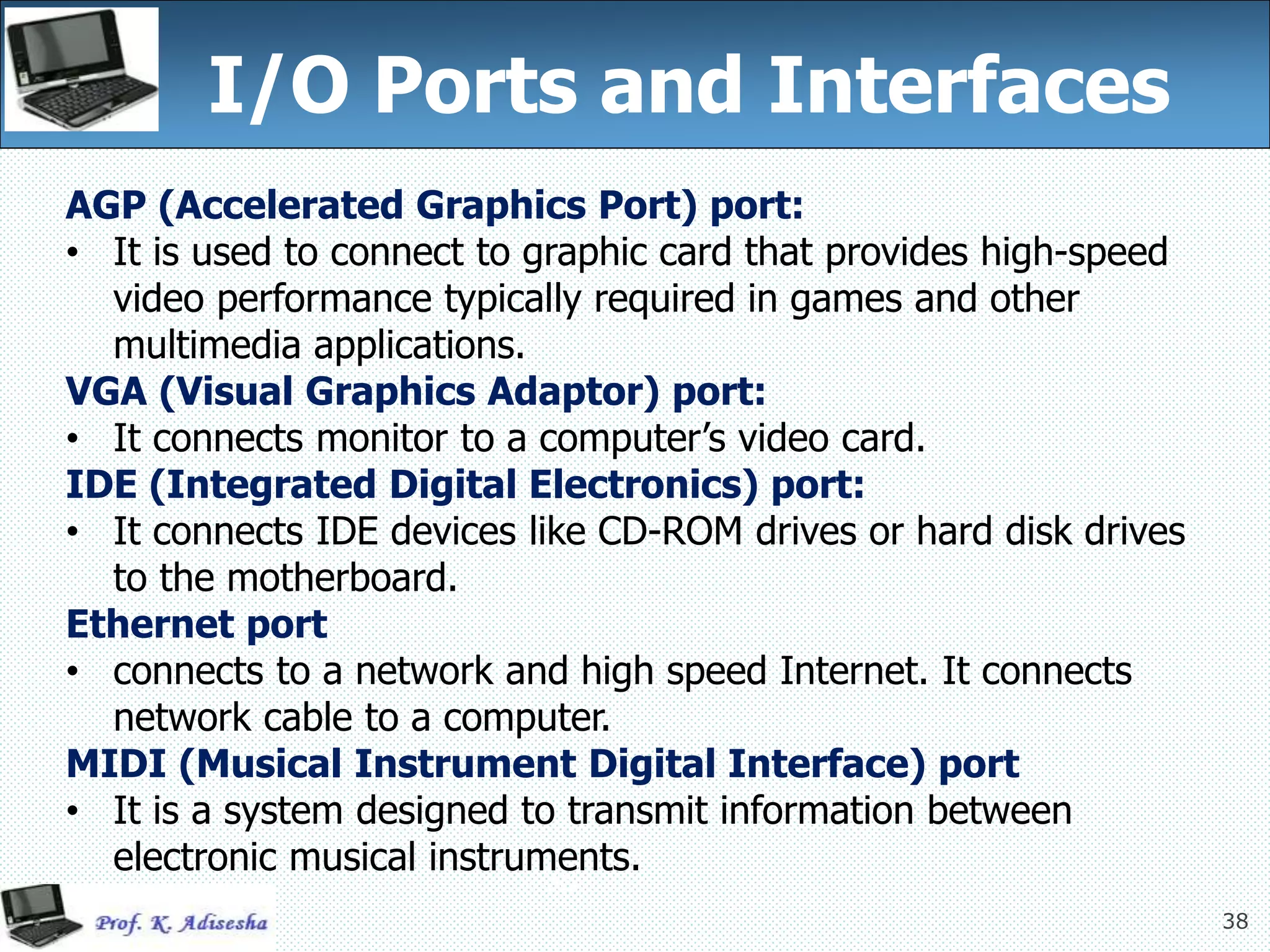 38
I/O Ports and Interfaces
38
AGP (Accelerated Graphics Port) port:
• It is used to connect to graphic card that provides high-speed
video performance typically required in games and other
multimedia applications.
VGA (Visual Graphics Adaptor) port:
• It connects monitor to a computer’s video card.
IDE (Integrated Digital Electronics) port:
• It connects IDE devices like CD-ROM drives or hard disk drives
to the motherboard.
Ethernet port
• connects to a network and high speed Internet. It connects
network cable to a computer.
MIDI (Musical Instrument Digital Interface) port
• It is a system designed to transmit information between
electronic musical instruments.
 