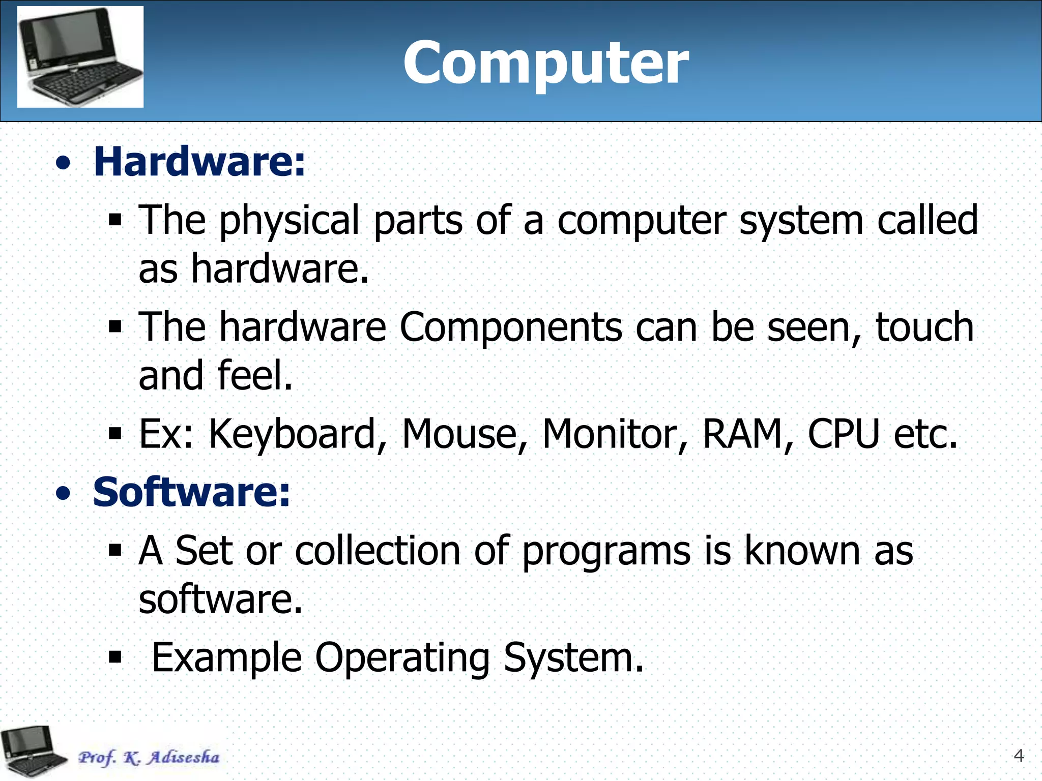 4
Computer
• Hardware:
 The physical parts of a computer system called
as hardware.
 The hardware Components can be seen, touch
and feel.
 Ex: Keyboard, Mouse, Monitor, RAM, CPU etc.
• Software:
 A Set or collection of programs is known as
software.
 Example Operating System.
 