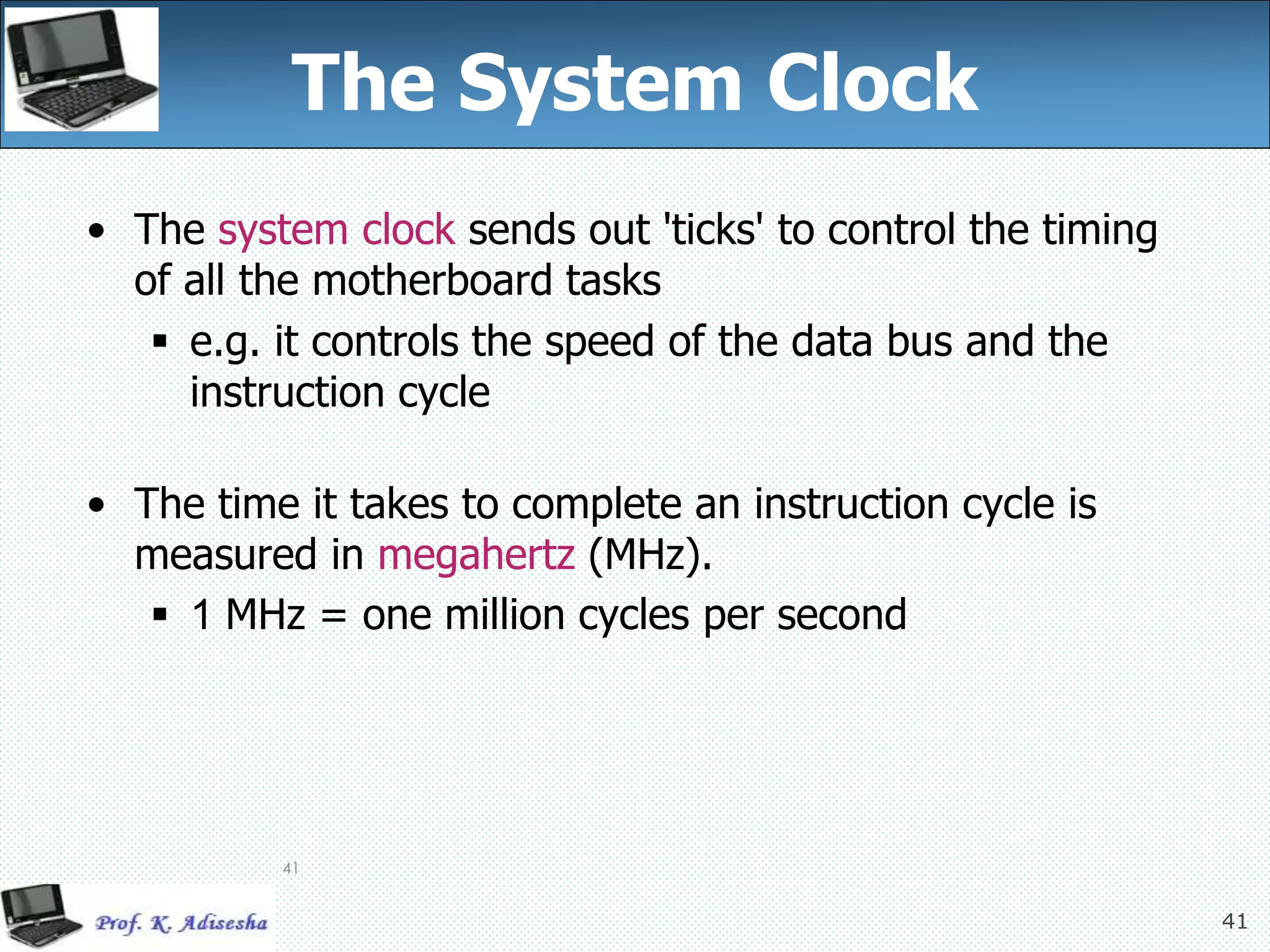 41
41
The System Clock
• The system clock sends out 'ticks' to control the timing
of all the motherboard tasks
 e.g. it controls the speed of the data bus and the
instruction cycle
• The time it takes to complete an instruction cycle is
measured in megahertz (MHz).
 1 MHz = one million cycles per second
 