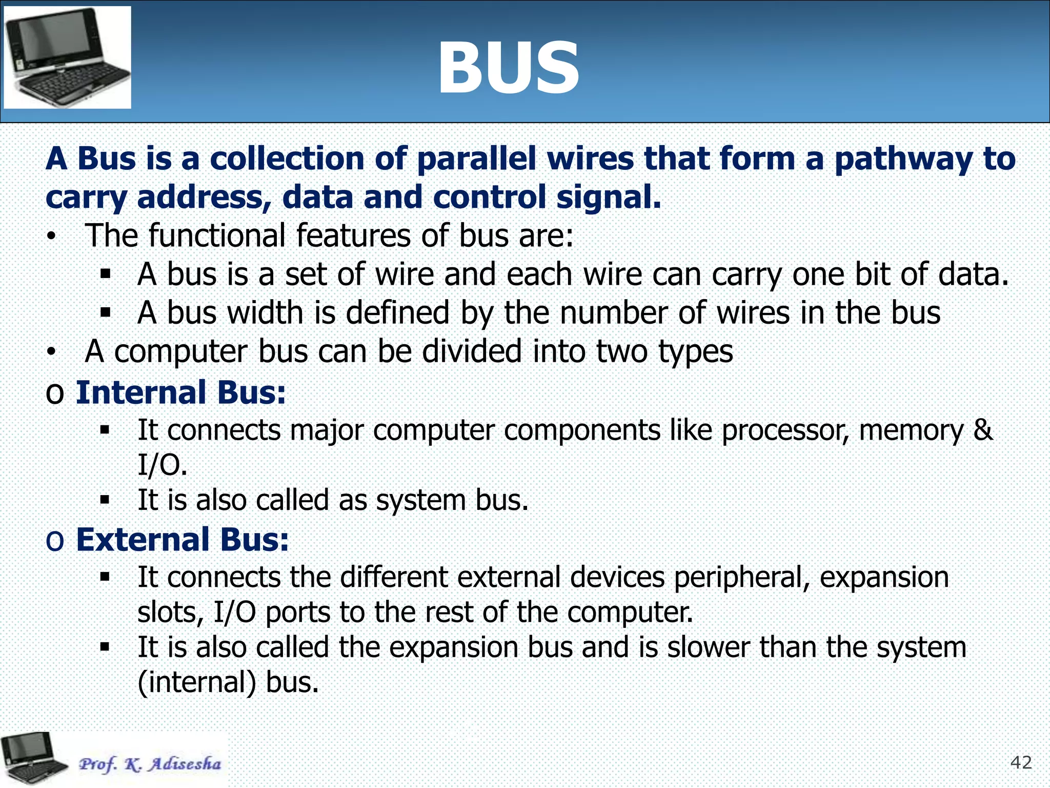 42
A Bus is a collection of parallel wires that form a pathway to
carry address, data and control signal.
• The functional features of bus are:
 A bus is a set of wire and each wire can carry one bit of data.
 A bus width is defined by the number of wires in the bus
• A computer bus can be divided into two types
o Internal Bus:
 It connects major computer components like processor, memory &
I/O.
 It is also called as system bus.
o External Bus:
 It connects the different external devices peripheral, expansion
slots, I/O ports to the rest of the computer.
 It is also called the expansion bus and is slower than the system
(internal) bus.
BUS
42
 