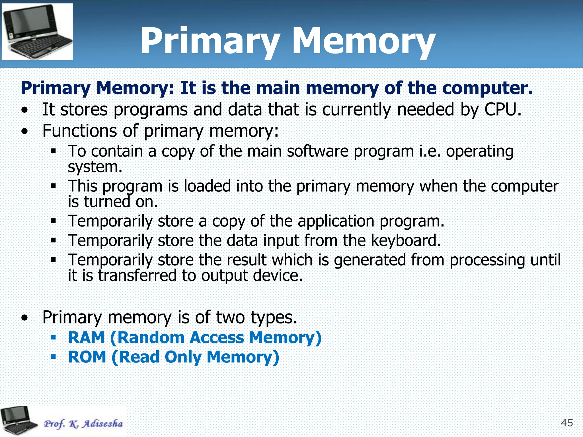 45
Primary Memory
Primary Memory: It is the main memory of the computer.
• It stores programs and data that is currently needed by CPU.
• Functions of primary memory:
 To contain a copy of the main software program i.e. operating
system.
 This program is loaded into the primary memory when the computer
is turned on.
 Temporarily store a copy of the application program.
 Temporarily store the data input from the keyboard.
 Temporarily store the result which is generated from processing until
it is transferred to output device.
• Primary memory is of two types.
 RAM (Random Access Memory)
 ROM (Read Only Memory)
 