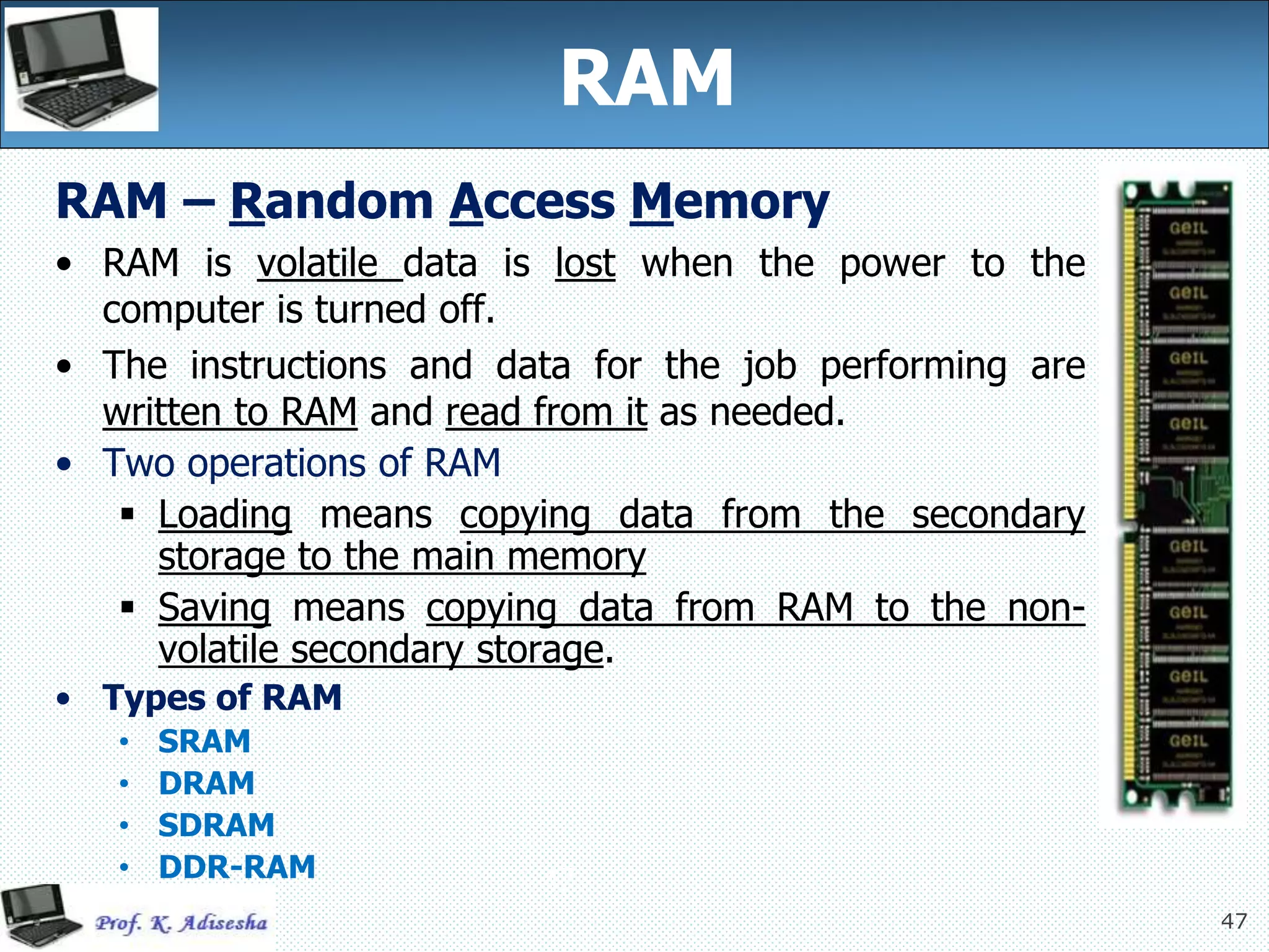 47
47
RAM
RAM – Random Access Memory
• RAM is volatile data is lost when the power to the
computer is turned off.
• The instructions and data for the job performing are
written to RAM and read from it as needed.
• Two operations of RAM
 Loading means copying data from the secondary
storage to the main memory
 Saving means copying data from RAM to the non-
volatile secondary storage.
• Types of RAM
• SRAM
• DRAM
• SDRAM
• DDR-RAM
 