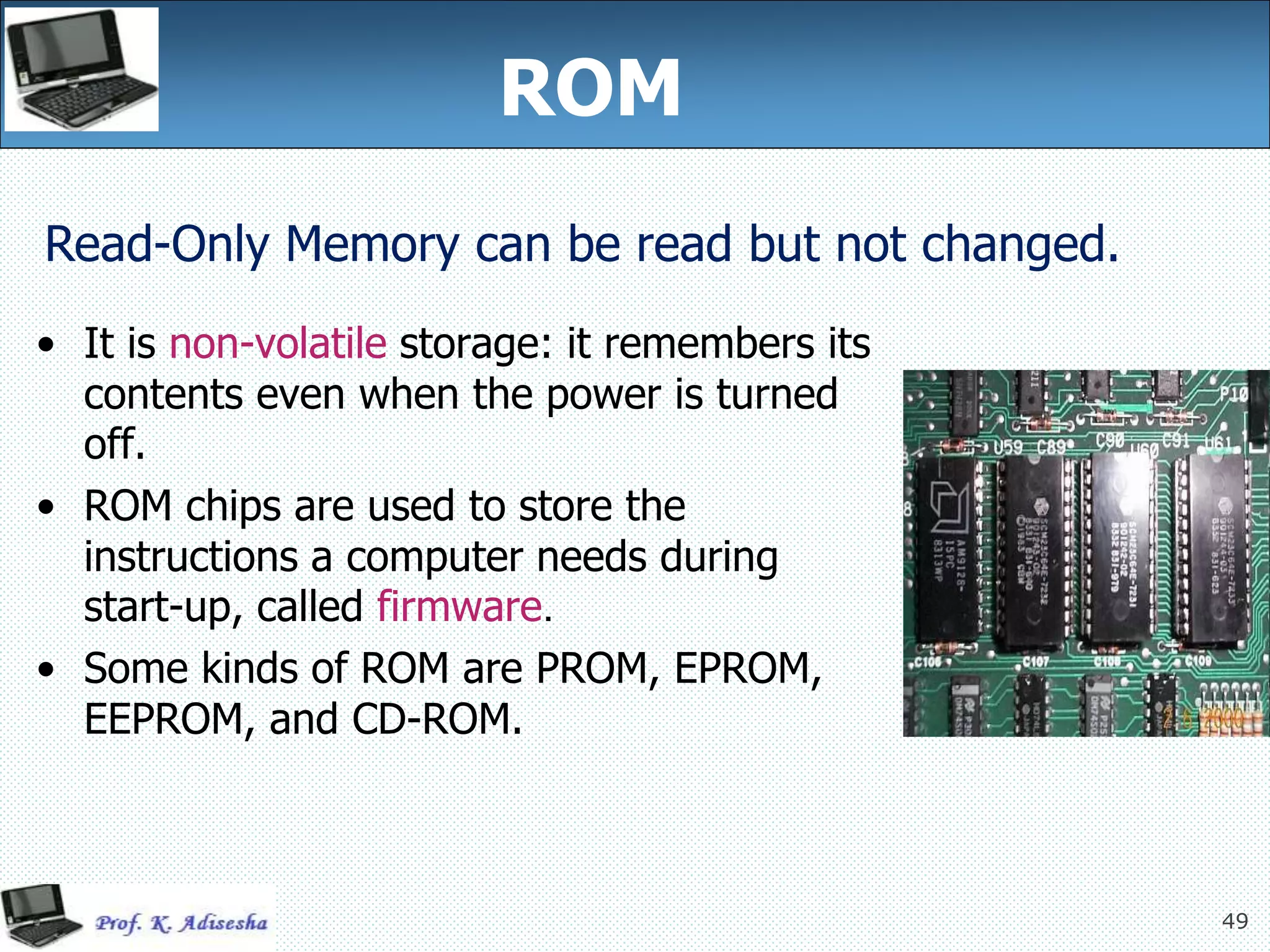 49
ROM
• It is non-volatile storage: it remembers its
contents even when the power is turned
off.
• ROM chips are used to store the
instructions a computer needs during
start-up, called firmware.
• Some kinds of ROM are PROM, EPROM,
EEPROM, and CD-ROM.
Read-Only Memory can be read but not changed.
 