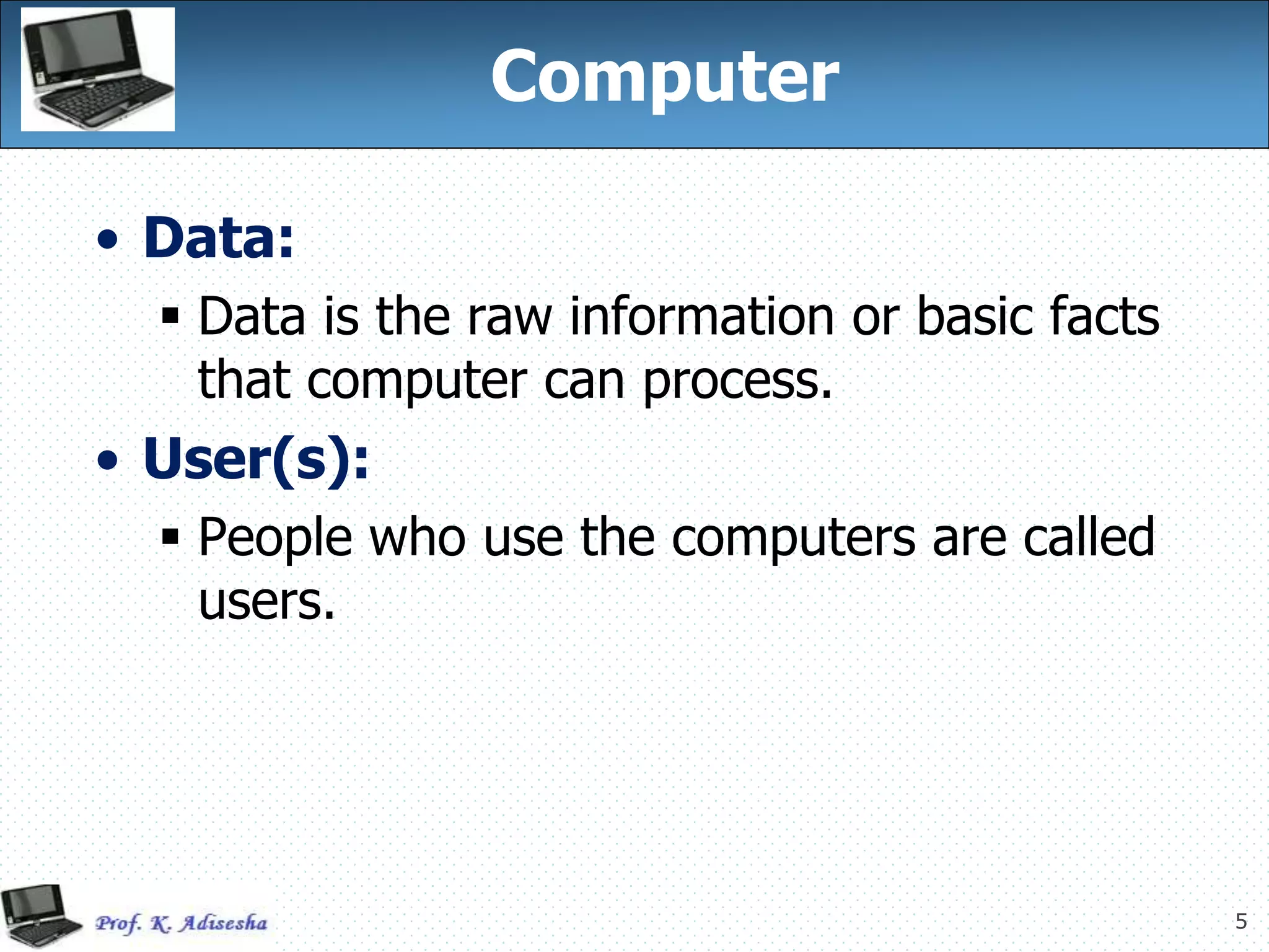 5
Computer
• Data:
 Data is the raw information or basic facts
that computer can process.
• User(s):
 People who use the computers are called
users.
 