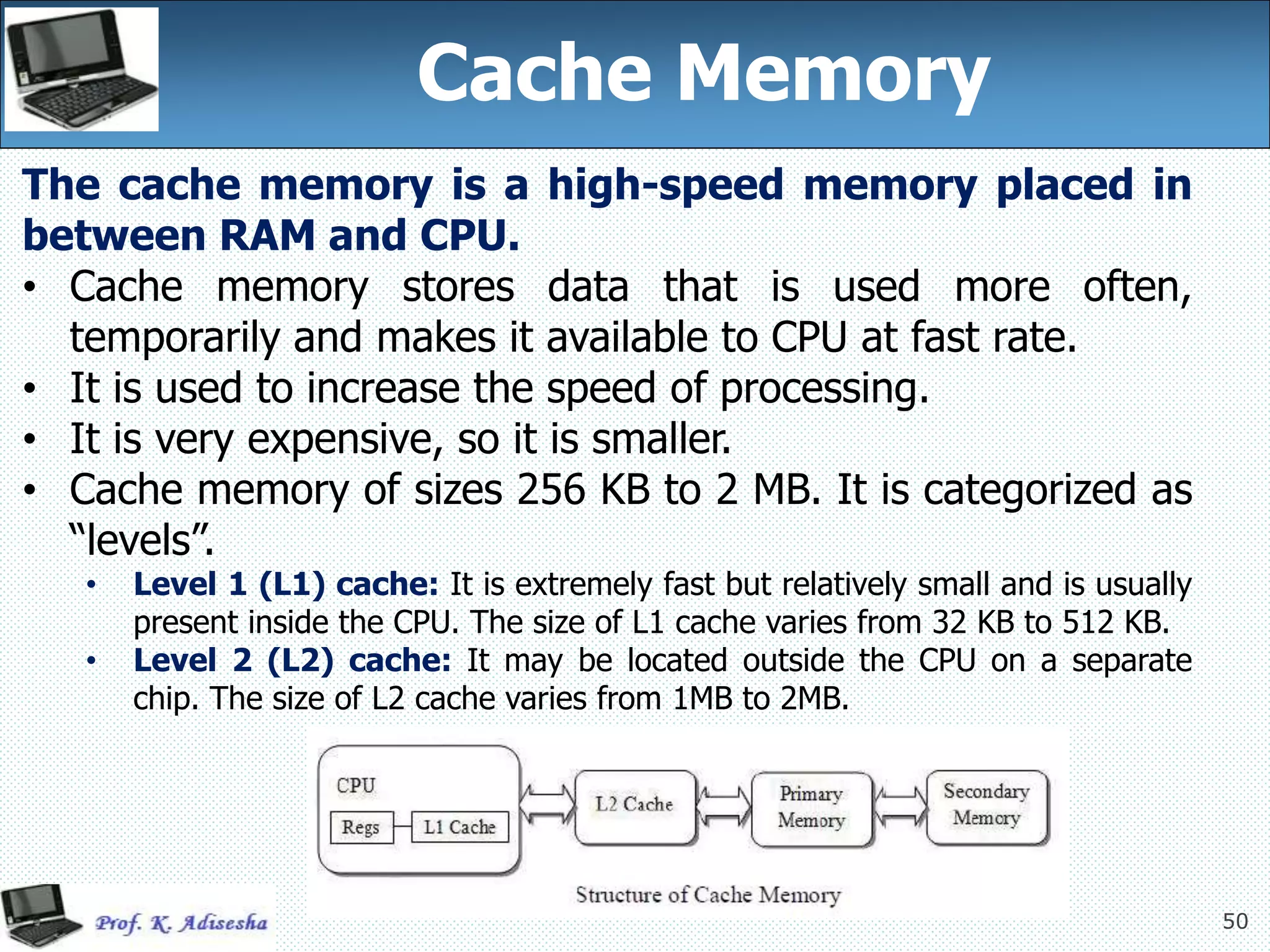 50
50
Cache Memory
The cache memory is a high-speed memory placed in
between RAM and CPU.
• Cache memory stores data that is used more often,
temporarily and makes it available to CPU at fast rate.
• It is used to increase the speed of processing.
• It is very expensive, so it is smaller.
• Cache memory of sizes 256 KB to 2 MB. It is categorized as
“levels”.
• Level 1 (L1) cache: It is extremely fast but relatively small and is usually
present inside the CPU. The size of L1 cache varies from 32 KB to 512 KB.
• Level 2 (L2) cache: It may be located outside the CPU on a separate
chip. The size of L2 cache varies from 1MB to 2MB.
 