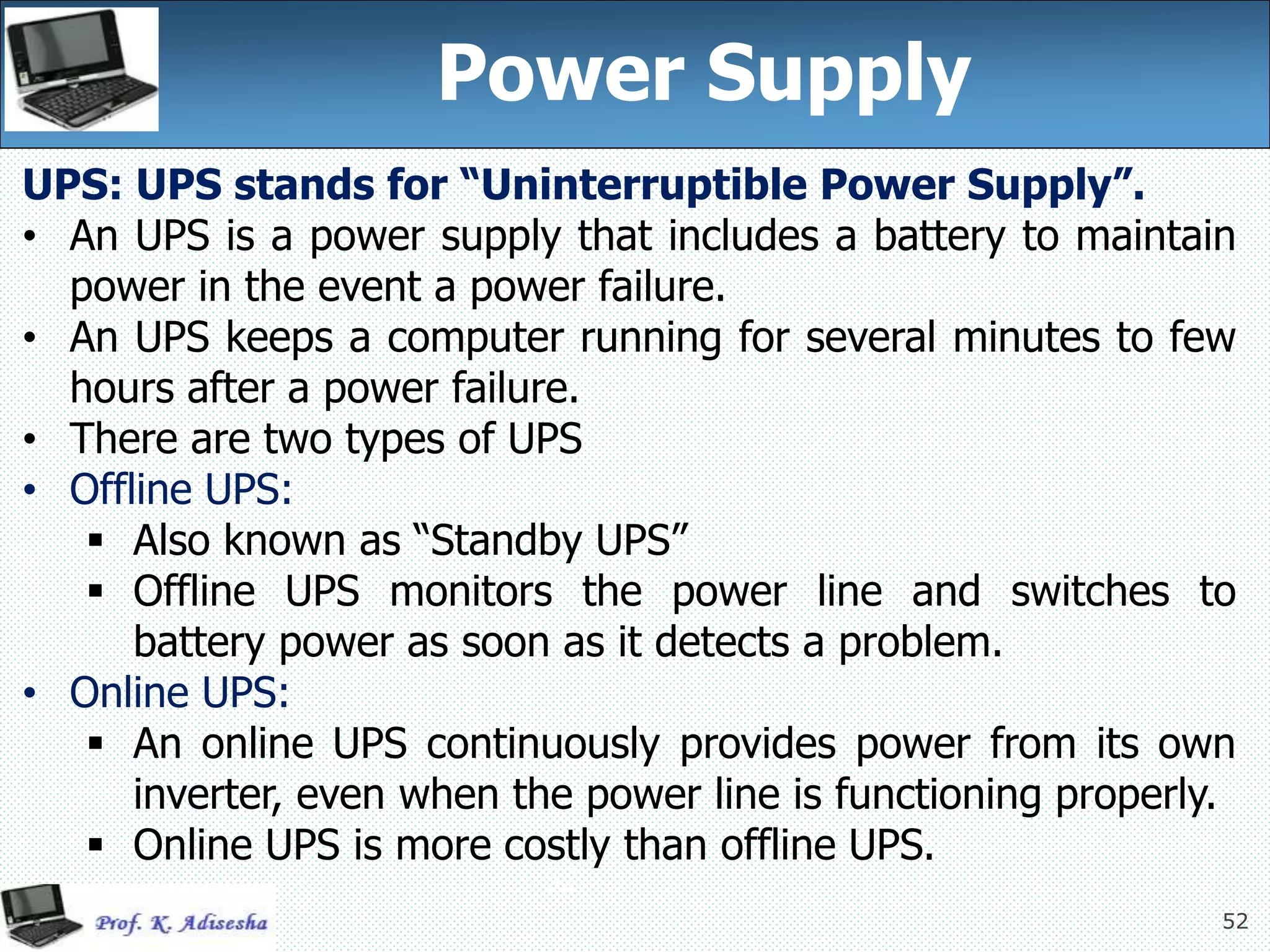 52
52
Power Supply
UPS: UPS stands for “Uninterruptible Power Supply”.
• An UPS is a power supply that includes a battery to maintain
power in the event a power failure.
• An UPS keeps a computer running for several minutes to few
hours after a power failure.
• There are two types of UPS
• Offline UPS:
 Also known as “Standby UPS”
 Offline UPS monitors the power line and switches to
battery power as soon as it detects a problem.
• Online UPS:
 An online UPS continuously provides power from its own
inverter, even when the power line is functioning properly.
 Online UPS is more costly than offline UPS.
 