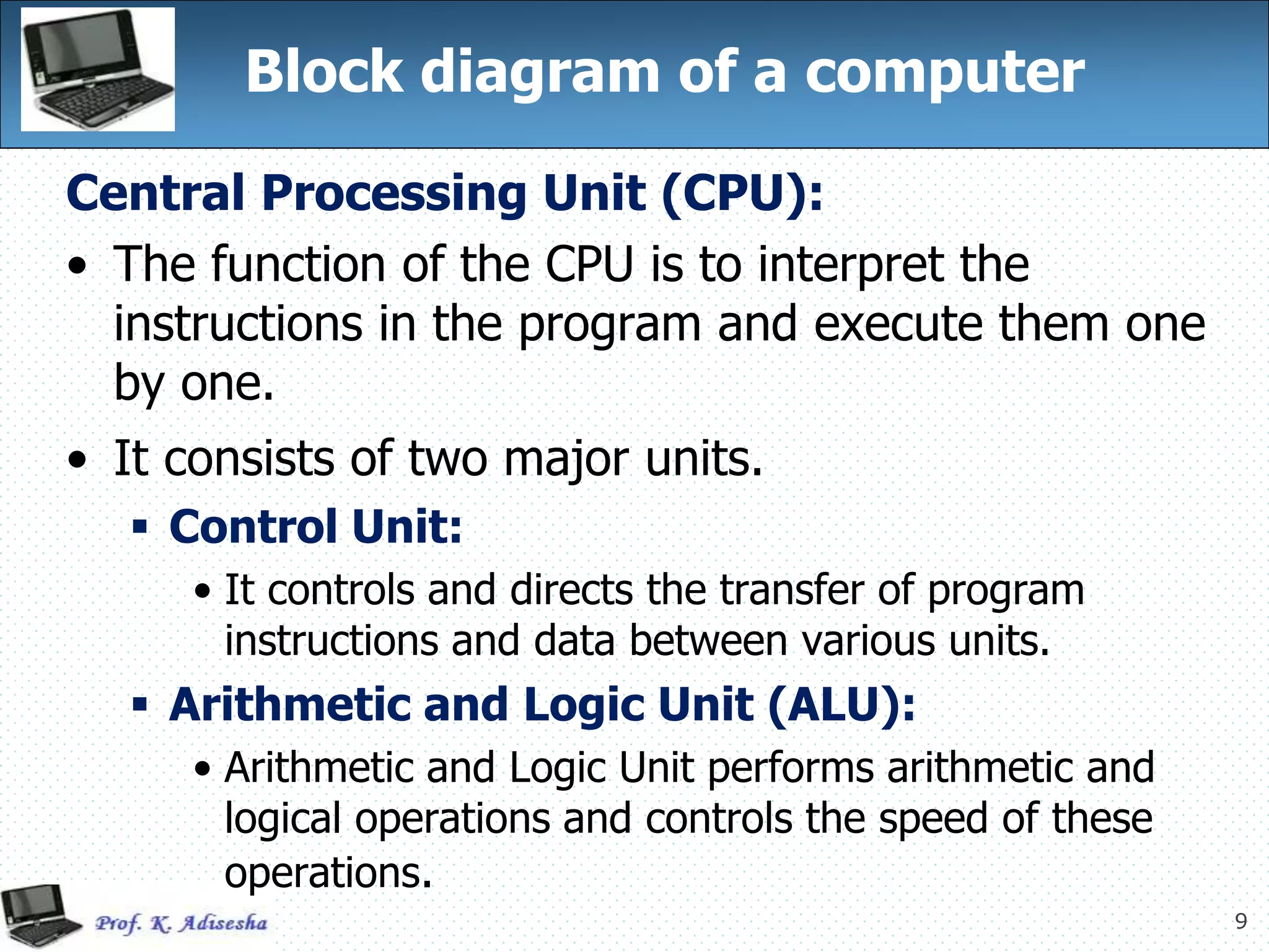 9
Block diagram of a computer
Central Processing Unit (CPU):
• The function of the CPU is to interpret the
instructions in the program and execute them one
by one.
• It consists of two major units.
 Control Unit:
• It controls and directs the transfer of program
instructions and data between various units.
 Arithmetic and Logic Unit (ALU):
• Arithmetic and Logic Unit performs arithmetic and
logical operations and controls the speed of these
operations.
 
