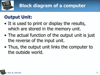 11
Block diagram of a computer
Output Unit:
• It is used to print or display the results,
which are stored in the memory unit.
• The actual function of the output unit is just
the reverse of the input unit.
• Thus, the output unit links the computer to
the outside world.
 