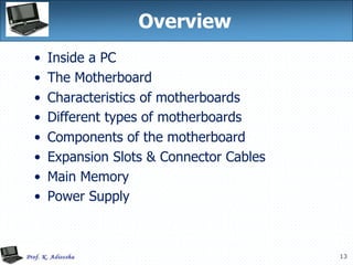 13
Overview
• Inside a PC
• The Motherboard
• Characteristics of motherboards
• Different types of motherboards
• Components of the motherboard
• Expansion Slots & Connector Cables
• Main Memory
• Power Supply
 