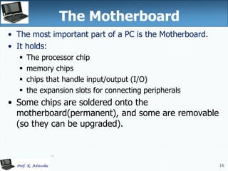 16
16
The Motherboard
• The most important part of a PC is the Motherboard.
• It holds:
 The processor chip
 memory chips
 chips that handle input/output (I/O)
 the expansion slots for connecting peripherals
• Some chips are soldered onto the
motherboard(permanent), and some are removable
(so they can be upgraded).
 