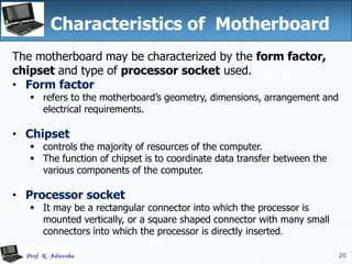 20
Characteristics of Motherboard
The motherboard may be characterized by the form factor,
chipset and type of processor socket used.
• Form factor
 refers to the motherboard’s geometry, dimensions, arrangement and
electrical requirements.
• Chipset
 controls the majority of resources of the computer.
 The function of chipset is to coordinate data transfer between the
various components of the computer.
• Processor socket
 It may be a rectangular connector into which the processor is
mounted vertically, or a square shaped connector with many small
connectors into which the processor is directly inserted.
20
 
