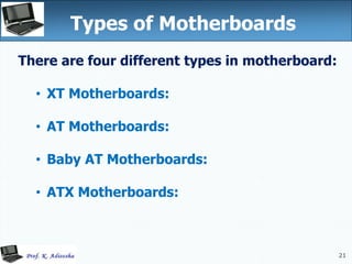 21
Types of Motherboards
There are four different types in motherboard:
• XT Motherboards:
• AT Motherboards:
• Baby AT Motherboards:
• ATX Motherboards:
 