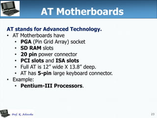 23
AT Motherboards
23
AT stands for Advanced Technology.
• AT Motherboards have
• PGA (Pin Grid Array) socket
• SD RAM slots
• 20 pin power connector
• PCI slots and ISA slots
• Full AT is 12” wide X 13.8” deep.
• AT has 5-pin large keyboard connector.
• Example:
• Pentium-III Processors.
 