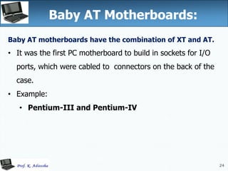 24
Baby AT Motherboards:
24
Baby AT motherboards have the combination of XT and AT.
• It was the first PC motherboard to build in sockets for I/O
ports, which were cabled to connectors on the back of the
case.
• Example:
• Pentium-III and Pentium-IV
 
