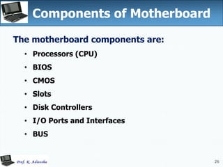 26
Components of Motherboard
26
The motherboard components are:
• Processors (CPU)
• BIOS
• CMOS
• Slots
• Disk Controllers
• I/O Ports and Interfaces
• BUS
 