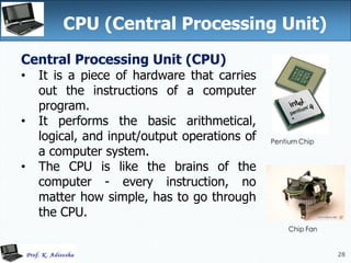 28
CPU (Central Processing Unit)
28
Central Processing Unit (CPU)
• It is a piece of hardware that carries
out the instructions of a computer
program.
• It performs the basic arithmetical,
logical, and input/output operations of
a computer system.
• The CPU is like the brains of the
computer - every instruction, no
matter how simple, has to go through
the CPU.
 