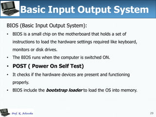 29
Basic Input Output System
29
BIOS (Basic Input Output System):
• BIOS is a small chip on the motherboard that holds a set of
instructions to load the hardware settings required like keyboard,
monitors or disk drives.
• The BIOS runs when the computer is switched ON.
• POST ( Power On Self Test)
• It checks if the hardware devices are present and functioning
properly.
• BIOS include the bootstrap loader to load the OS into memory.
 