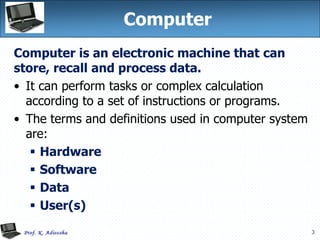 3
Computer
Computer is an electronic machine that can
store, recall and process data.
• It can perform tasks or complex calculation
according to a set of instructions or programs.
• The terms and definitions used in computer system
are:
 Hardware
 Software
 Data
 User(s)
 