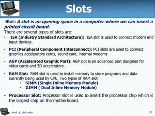 31
Slots
31
Slot: A slot is an opening space in a computer where we can insert a
printed circuit board.
There are several types of slots are:
• ISA (Industry Standard Architecture): ISA slot is used to connect modem and
input devices.
• PCI (Peripheral Component Interconnect): PCI slots are used to connect
graphics accelerators cards, sound card, internal modems
• AGP (Accelerated Graphic Port): AGP slot is an advanced port designed for
video cards and 3D accelerators.
• RAM Slot: RAM slot is used to install memory to store programs and data
currently being used by CPU. Two types of RAM slot
• SIMM (Single Inline Memory Module)
• DIMM ( Dual Inline Memory Module)
• Processor Slot: Processor slot is used to insert the processor chip which is
the largest chip on the motherboard.
 