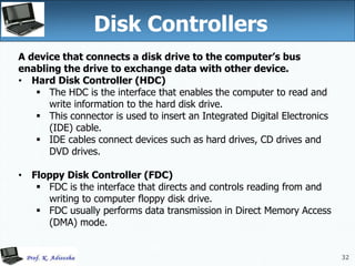 32
Disk Controllers
32
A device that connects a disk drive to the computer’s bus
enabling the drive to exchange data with other device.
• Hard Disk Controller (HDC)
 The HDC is the interface that enables the computer to read and
write information to the hard disk drive.
 This connector is used to insert an Integrated Digital Electronics
(IDE) cable.
 IDE cables connect devices such as hard drives, CD drives and
DVD drives.
• Floppy Disk Controller (FDC)
 FDC is the interface that directs and controls reading from and
writing to computer floppy disk drive.
 FDC usually performs data transmission in Direct Memory Access
(DMA) mode.
 