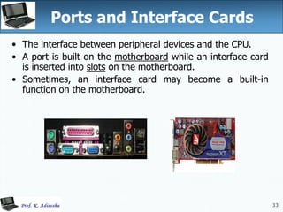 33
33
Ports and Interface Cards
• The interface between peripheral devices and the CPU.
• A port is built on the motherboard while an interface card
is inserted into slots on the motherboard.
• Sometimes, an interface card may become a built-in
function on the motherboard.
 