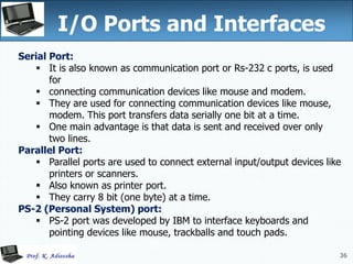 36
I/O Ports and Interfaces
36
Serial Port:
 It is also known as communication port or Rs-232 c ports, is used
for
 connecting communication devices like mouse and modem.
 They are used for connecting communication devices like mouse,
modem. This port transfers data serially one bit at a time.
 One main advantage is that data is sent and received over only
two lines.
Parallel Port:
 Parallel ports are used to connect external input/output devices like
printers or scanners.
 Also known as printer port.
 They carry 8 bit (one byte) at a time.
PS-2 (Personal System) port:
 PS-2 port was developed by IBM to interface keyboards and
pointing devices like mouse, trackballs and touch pads.
 