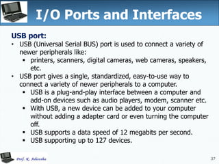 37
I/O Ports and Interfaces
37
USB port:
• USB (Universal Serial BUS) port is used to connect a variety of
newer peripherals like:
 printers, scanners, digital cameras, web cameras, speakers,
etc.
• USB port gives a single, standardized, easy-to-use way to
connect a variety of newer peripherals to a computer.
 USB is a plug-and-play interface between a computer and
add-on devices such as audio players, modem, scanner etc.
 With USB, a new device can be added to your computer
without adding a adapter card or even turning the computer
off.
 USB supports a data speed of 12 megabits per second.
 USB supporting up to 127 devices.
 