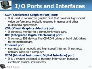 38
I/O Ports and Interfaces
38
AGP (Accelerated Graphics Port) port:
• It is used to connect to graphic card that provides high-speed
video performance typically required in games and other
multimedia applications.
VGA (Visual Graphics Adaptor) port:
• It connects monitor to a computer’s video card.
IDE (Integrated Digital Electronics) port:
• It connects IDE devices like CD-ROM drives or hard disk drives
to the motherboard.
Ethernet port
• connects to a network and high speed Internet. It connects
network cable to a computer.
MIDI (Musical Instrument Digital Interface) port
• It is a system designed to transmit information between
electronic musical instruments.
 