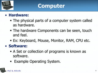4
Computer
• Hardware:
 The physical parts of a computer system called
as hardware.
 The hardware Components can be seen, touch
and feel.
 Ex: Keyboard, Mouse, Monitor, RAM, CPU etc.
• Software:
 A Set or collection of programs is known as
software.
 Example Operating System.
 