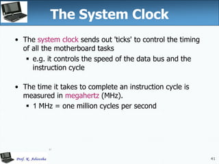 41
41
The System Clock
• The system clock sends out 'ticks' to control the timing
of all the motherboard tasks
 e.g. it controls the speed of the data bus and the
instruction cycle
• The time it takes to complete an instruction cycle is
measured in megahertz (MHz).
 1 MHz = one million cycles per second
 