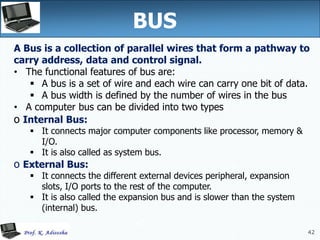 42
A Bus is a collection of parallel wires that form a pathway to
carry address, data and control signal.
• The functional features of bus are:
 A bus is a set of wire and each wire can carry one bit of data.
 A bus width is defined by the number of wires in the bus
• A computer bus can be divided into two types
o Internal Bus:
 It connects major computer components like processor, memory &
I/O.
 It is also called as system bus.
o External Bus:
 It connects the different external devices peripheral, expansion
slots, I/O ports to the rest of the computer.
 It is also called the expansion bus and is slower than the system
(internal) bus.
BUS
42
 