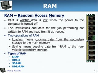 47
47
RAM
RAM – Random Access Memory
• RAM is volatile data is lost when the power to the
computer is turned off.
• The instructions and data for the job performing are
written to RAM and read from it as needed.
• Two operations of RAM
 Loading means copying data from the secondary
storage to the main memory
 Saving means copying data from RAM to the non-
volatile secondary storage.
• Types of RAM
• SRAM
• DRAM
• SDRAM
• DDR-RAM
 