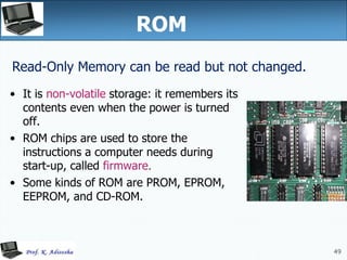49
ROM
• It is non-volatile storage: it remembers its
contents even when the power is turned
off.
• ROM chips are used to store the
instructions a computer needs during
start-up, called firmware.
• Some kinds of ROM are PROM, EPROM,
EEPROM, and CD-ROM.
Read-Only Memory can be read but not changed.
 