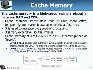 50
50
Cache Memory
The cache memory is a high-speed memory placed in
between RAM and CPU.
• Cache memory stores data that is used more often,
temporarily and makes it available to CPU at fast rate.
• It is used to increase the speed of processing.
• It is very expensive, so it is smaller.
• Cache memory of sizes 256 KB to 2 MB. It is categorized as
“levels”.
• Level 1 (L1) cache: It is extremely fast but relatively small and is usually
present inside the CPU. The size of L1 cache varies from 32 KB to 512 KB.
• Level 2 (L2) cache: It may be located outside the CPU on a separate
chip. The size of L2 cache varies from 1MB to 2MB.
 