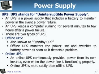52
52
Power Supply
UPS: UPS stands for “Uninterruptible Power Supply”.
• An UPS is a power supply that includes a battery to maintain
power in the event a power failure.
• An UPS keeps a computer running for several minutes to few
hours after a power failure.
• There are two types of UPS
• Offline UPS:
 Also known as “Standby UPS”
 Offline UPS monitors the power line and switches to
battery power as soon as it detects a problem.
• Online UPS:
 An online UPS continuously provides power from its own
inverter, even when the power line is functioning properly.
 Online UPS is more costly than offline UPS.
 
