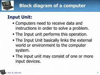 8
Block diagram of a computer
Input Unit:
 Computers need to receive data and
instructions in order to solve a problem.
 The Input unit performs this operation.
 The Input Unit basically links the external
world or environment to the computer
system.
 The input unit may consist of one or more
input devices.
 