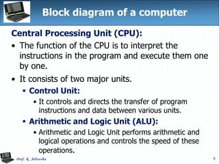 9
Block diagram of a computer
Central Processing Unit (CPU):
• The function of the CPU is to interpret the
instructions in the program and execute them one
by one.
• It consists of two major units.
 Control Unit:
• It controls and directs the transfer of program
instructions and data between various units.
 Arithmetic and Logic Unit (ALU):
• Arithmetic and Logic Unit performs arithmetic and
logical operations and controls the speed of these
operations.
 