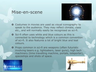 Mise-en-scene
 Costumes in movies are used as visual iconography to
speak to the audience. They may reflect climate, class
etc., and will normally easily be recognised as sci-fi.
 Sci-fi often uses white and blue colours as this is
connected to technology which is a common convention
of sci-fi. It also features a lot of bright blue and teal
colours.
 Props common in sci-fi are weapons (often futuristic
involving lasers e.g. lightsabers, laser guns), high tech
machinery (time travelling machine, portals, teleporter),
spaceships and shots of space.
 