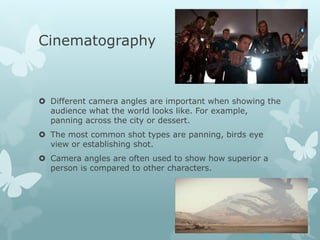 Cinematography
 Different camera angles are important when showing the
audience what the world looks like. For example,
panning across the city or dessert.
 The most common shot types are panning, birds eye
view or establishing shot.
 Camera angles are often used to show how superior a
person is compared to other characters.
 