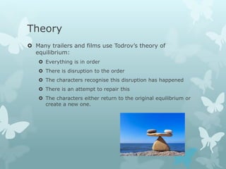 Theory
 Many trailers and films use Todrov’s theory of
equilibrium:
 Everything is in order
 There is disruption to the order
 The characters recognise this disruption has happened
 There is an attempt to repair this
 The characters either return to the original equilibrium or
create a new one.
 