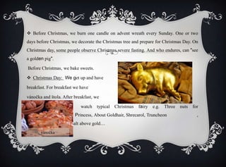  Before Christmas, we burn one candle on advent wreath every Sunday. One or two
days before Christmas, we decorate the Christmas tree and prepare for Christmas Day. On
Christmas day, some people observe Christmas severe fasting. And who endures, can "see
a golden pig".
Before Christmas, we bake sweets.
 Christmas Day: We get up and have
breakfast. For breakfast we have
vánočka and štola. After breakfast, we
watch typical Christmas fairy e.g. Three nuts for
, Princess, About Goldhair, Shrecarol, Truncheon ,
from sack out, Mrazík, Salt above gold…
vánočka
 