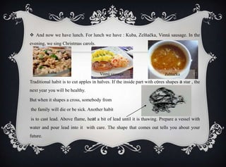  And now we have lunch. For lunch we have : Kuba, Zelňačka, Vinná sausage. In the
evening, we sing Christmas carols.
Traditional habit is to cut apples in halves. If the inside part with cores shapes a star , the
next year you will be healthy.
But when it shapes a cross, somebody from
the family will die or be sick. Another habit
is to cast lead. Above flame, heat a bit of lead until it is thawing. Prepare a vessel with
water and pour lead into it with care. The shape that comes out tells you about your
future.
Vinná sausage ZelňačkaKuba
 