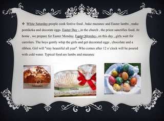  White Saturday-people cook festive food , bake mazanec and Easter lambs , make
pomlázka and decorate eggs. Easter Day - in the church , the priest sanctifies food. At
home , we prepare for Easter Monday. Easter Monday- on this day , girls wait for
carrolers. The boys gently whip the girls and get decorated eggs , chocolate and a
ribbon. Girl will "stay beautiful all year". Who comes after 12 o´clock will be poured
with cold water. Typical food are lambs and mazanec
Lambs Easter eggs
Mazanec
 